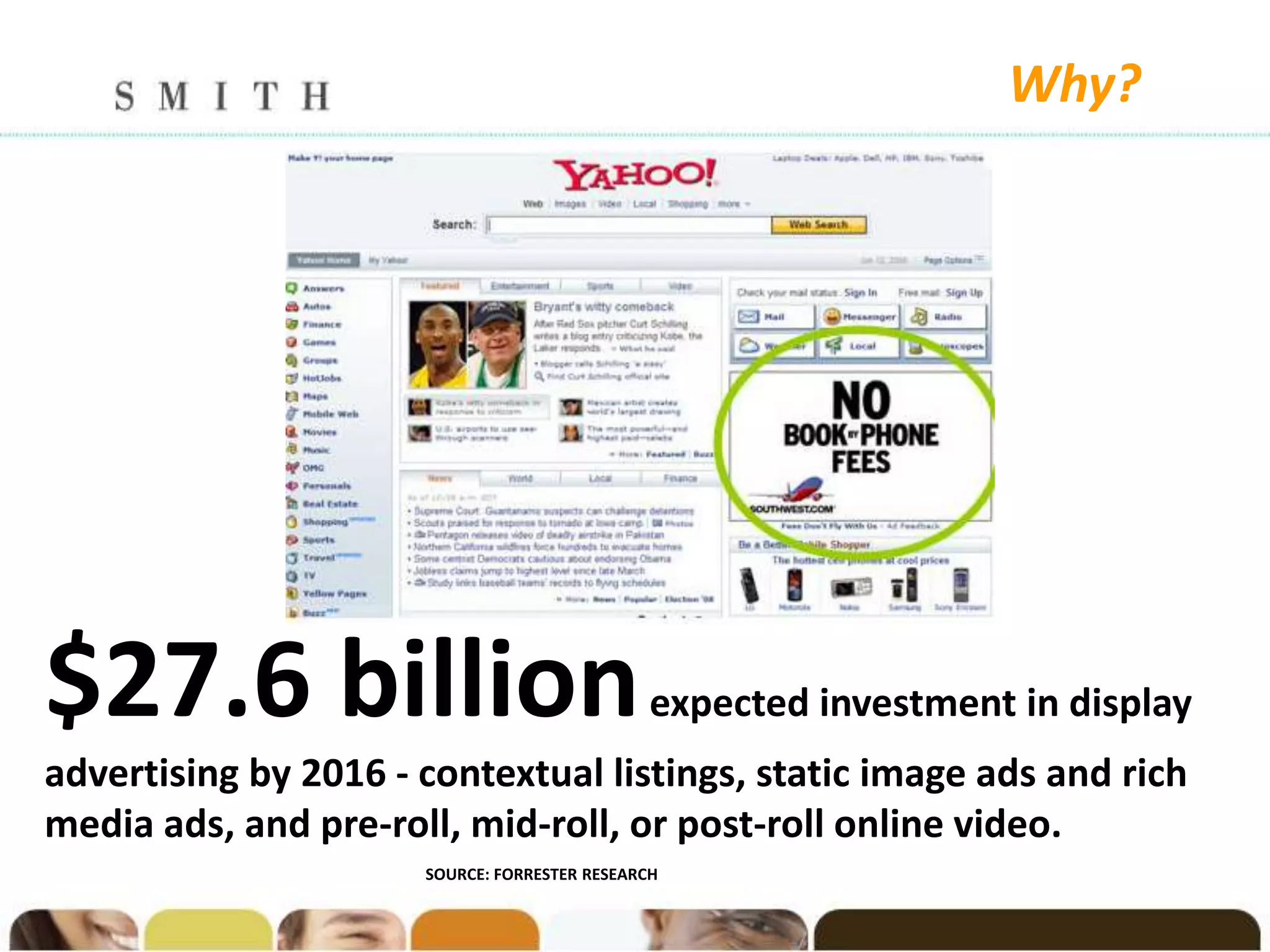 Why?




$27.6 billion                                  expected investment in display
advertising by 2016 - contextual listings, static image ads and rich
media ads, and pre-roll, mid-roll, or post-roll online video.
                      SOURCE: FORRESTER RESEARCH
 