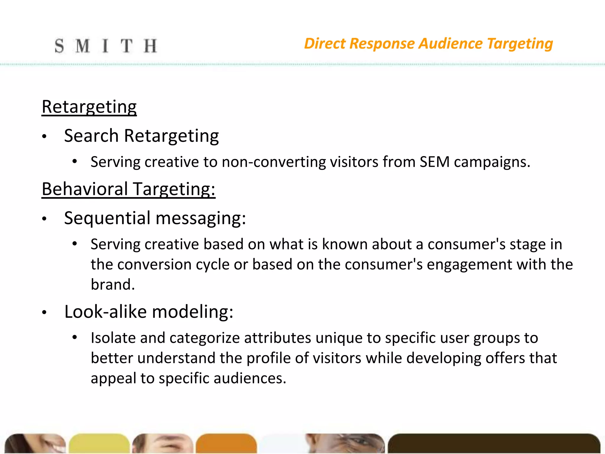 Direct Response Audience Targeting


Retargeting
• Search Retargeting
    • Serving creative to non-converting visitors from SEM campaigns.
Behavioral Targeting:
• Sequential messaging:
    • Serving creative based on what is known about a consumer's stage in
      the conversion cycle or based on the consumer's engagement with the
      brand.
•   Look-alike modeling:
    • Isolate and categorize attributes unique to specific user groups to
      better understand the profile of visitors while developing offers that
      appeal to specific audiences.
 