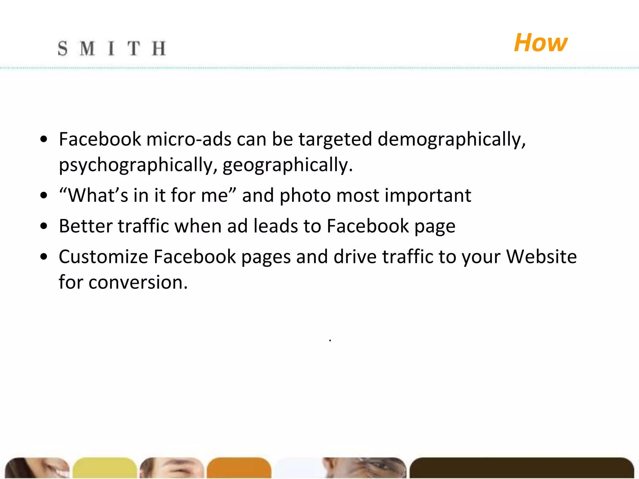 How


• Facebook micro-ads can be targeted demographically,
  psychographically, geographically.
• “What’s in it for me” and photo most important
• Better traffic when ad leads to Facebook page
• Customize Facebook pages and drive traffic to your Website
  for conversion.

                                .
 