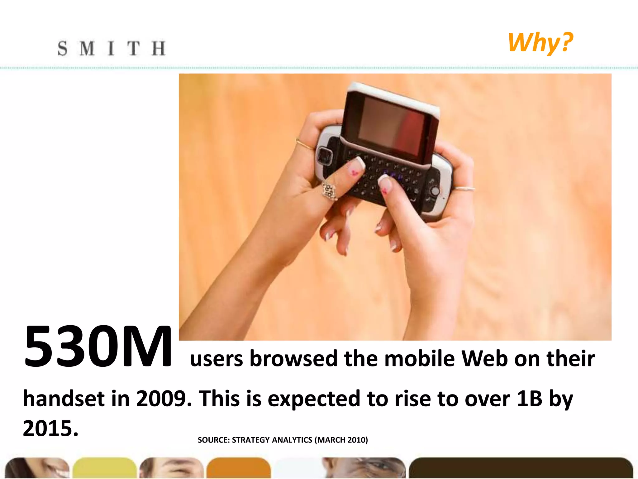 Why?




530M            users browsed the mobile Web on their
handset in 2009. This is expected to rise to over 1B by
2015.            SOURCE: STRATEGY ANALYTICS (MARCH 2010)
 