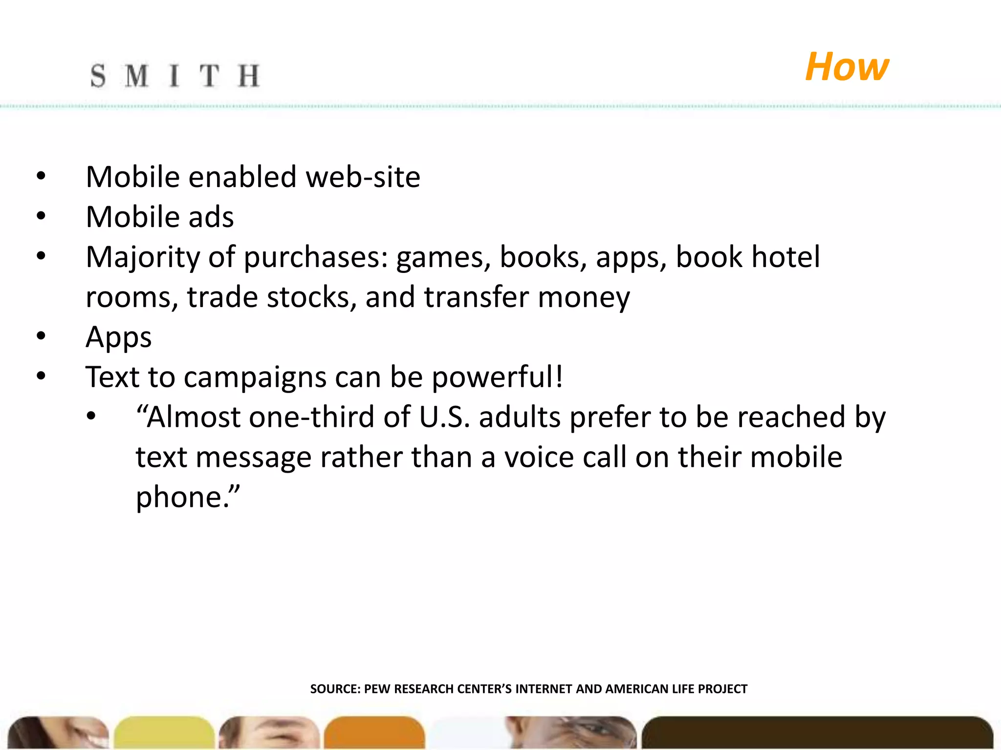 How

•   Mobile enabled web-site
•   Mobile ads
•   Majority of purchases: games, books, apps, book hotel
    rooms, trade stocks, and transfer money
•   Apps
•   Text to campaigns can be powerful!
    • “Almost one-third of U.S. adults prefer to be reached by
        text message rather than a voice call on their mobile
        phone.”




                    SOURCE: PEW RESEARCH CENTER’S INTERNET AND AMERICAN LIFE PROJECT
 