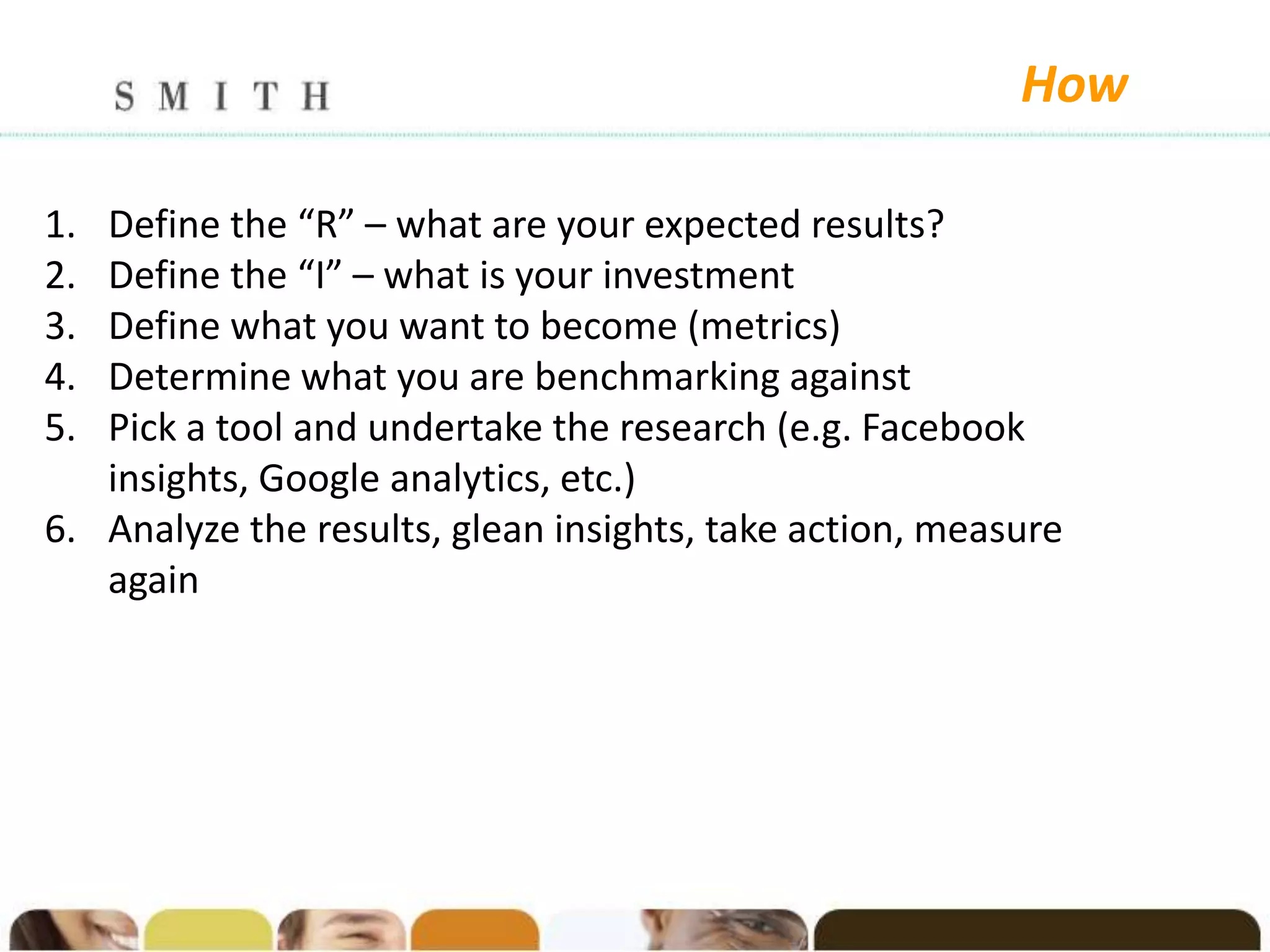How

1. Define the “R” – what are your expected results?
2. Define the “I” – what is your investment
3. Define what you want to become (metrics)
4. Determine what you are benchmarking against
5. Pick a tool and undertake the research (e.g. Facebook
   insights, Google analytics, etc.)
6. Analyze the results, glean insights, take action, measure
   again
 