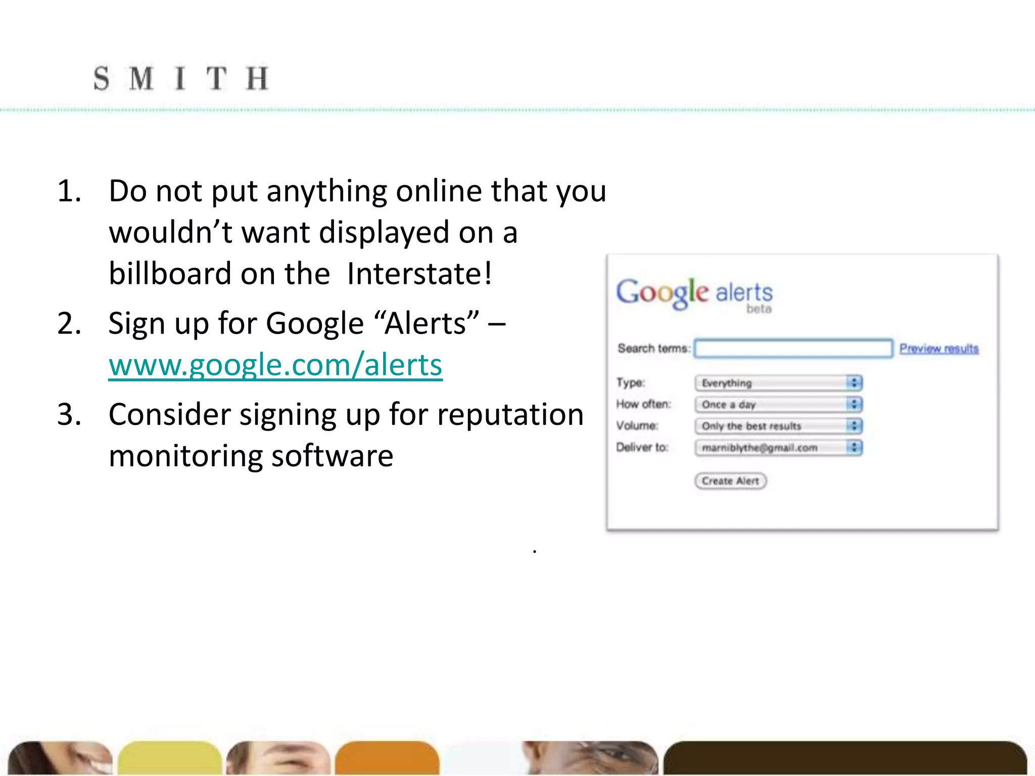 1. Do not put anything online that you
   wouldn’t want displayed on a
   billboard on the Interstate!
2. Sign up for Google “Alerts” –
   www.google.com/alerts
3. Consider signing up for reputation
   monitoring software

                                .
 