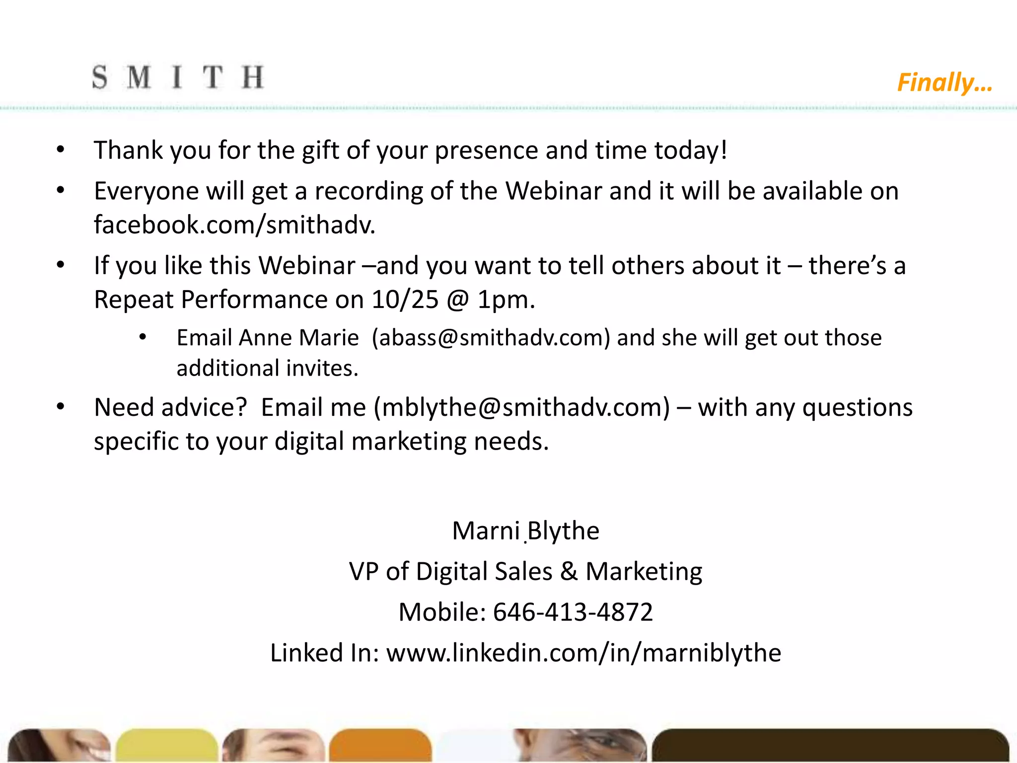 Finally…

• Thank you for the gift of your presence and time today!
• Everyone will get a recording of the Webinar and it will be available on
  facebook.com/smithadv.
• If you like this Webinar –and you want to tell others about it – there’s a
  Repeat Performance on 10/25 @ 1pm.
       •   Email Anne Marie (abass@smithadv.com) and she will get out those
           additional invites.
• Need advice? Email me (mblythe@smithadv.com) – with any questions
  specific to your digital marketing needs.


                                   Marni .Blythe
                          VP of Digital Sales & Marketing
                               Mobile: 646-413-4872
                   Linked In: www.linkedin.com/in/marniblythe
 