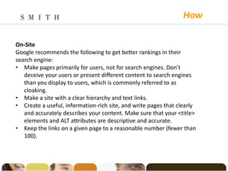 How

On-Site
Google recommends the following to get better rankings in their
search engine:
• Make pages primarily for users, not for search engines. Don't
   deceive your users or present different content to search engines
   than you display to users, which is commonly referred to as
   cloaking.
• Make a site with a clear hierarchy and text links.
• Create a useful, information-rich site, and write pages that clearly
   and accurately describes your content. Make sure that your <title>
   elements and ALT attributes are descriptive and accurate.
• Keep the links on a given page to a reasonable number (fewer than
   100).
 