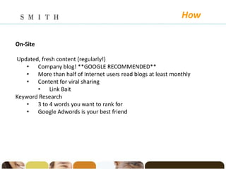 How

On-Site

Updated, fresh content (regularly!)
   • Company blog! **GOOGLE RECOMMENDED**
   • More than half of Internet users read blogs at least monthly
   • Content for viral sharing
       • Link Bait
Keyword Research
   • 3 to 4 words you want to rank for
   • Google Adwords is your best friend
 