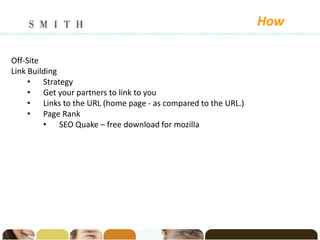 How

Off-Site
Link Building
     • Strategy
     • Get your partners to link to you
     • Links to the URL (home page - as compared to the URL.)
     • Page Rank
         • SEO Quake – free download for mozilla
 
