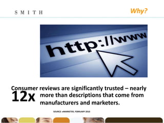 Why?




Consumer reviews are significantly trusted – nearly
12x      more than descriptions that come from
         manufacturers and marketers.
               SOURCE: eMARKETER, FEBRUARY 2010
 