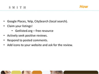 How


• Google Places, Yelp, CitySearch (local search).
• Claim your listings!
     • Getlisted.org – free resource
• Actively seek positive reviews.
• Respond to posted comments.
• Add icons to your website and ask for the review.
 