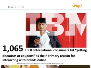 Why?




1,065                   US & International consumers list “getting
discounts or coupons” as their primary reason for
interacting with brands online.
         IBM Institute for Business Value: From social media to Social CRM. What customers want.
 