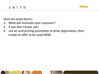 How

Here are some basics:
1. What will motivate your customer?
2. If you don’t know, ask!
3. Use an overarching promotion to drive registration, then
   create an offer to be used NOW.
 