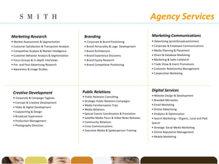 Agency Services
Marketing Research                                Branding                                       Marketing Communications
• Market Assessments & Segmentation               • Corporate & Brand Positioning                • Advertising (print/broadcast/online)
• Customer Satisfaction & Transaction Analysis    • Brand Personality & Logo Development         • Corporate & Employee Communications
• Competitive Analysis & Market Intelligence      • Brand Architecture                           • Media Planning & Placement
• Customer Behavior Analysis & Segmentation       • Brand Experience Discovery                   • Direct & Database Marketing
• Focus Groups & In-depth Interviews              • Brand Equity Research                        • Marketing & Sales Collateral
• Pre- and Post-Advertising Research              • Brand Competitive Positioning                • Trade Show & Event Promotions
• Awareness & Usage Studies                                                                      • Customer Relationship Management
                                                                                                 • Cooperative Marketing




                                                 Public Relations                                Digital Services
 Creative Development
                                                 • Public Relations Consulting                   • Website Design & Development
 • Corporate & Campaign Taglines
                                                 • Strategic Public Relations Campaigns          • Branded Microsites
 • Concept & Creative Development
                                                 • Media Familiarization Trips                   • Email Marketing
 • Video & Digital Development
                                                 • Media Relations                               • Online Advertising
 • Copywriting & Design
                                                 • Special Events Coordination & Promotion       • Analytics & Optimization
 • Broadcast Supervision
                                                 • Satellite Media Tours & Video News Releases   • Search Marketing – Organic, Local and Paid
 • Production Management                         • Community Relations                           Search
 • Photography Direction                         • Crisis Communications                         • Strategic Social Media Marketing
                                                 • Executive Media & Spokesperson Training
                                                                                                 • Online Reputation Management
                                                                                                 • Mobile Marketing
 