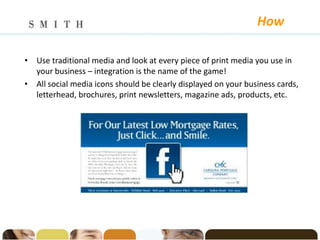 How

• Use traditional media and look at every piece of print media you use in
  your business – integration is the name of the game!
• All social media icons should be clearly displayed on your business cards,
  letterhead, brochures, print newsletters, magazine ads, products, etc.




                                      .
 
