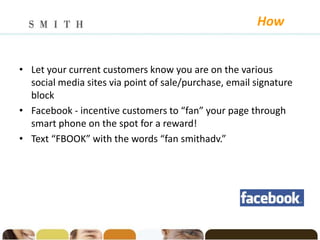 How


• Let your current customers know you are on the various
  social media sites via point of sale/purchase, email signature
  block
• Facebook - incentive customers to “fan” your page through
  smart phone on the spot for a reward!
• Text “FBOOK” with the words “fan smithadv.”
 