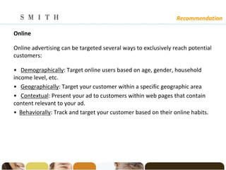 Recommendation

Online

Online advertising can be targeted several ways to exclusively reach potential
customers:

• Demographically: Target online users based on age, gender, household
income level, etc.
• Geographically: Target your customer within a specific geographic area
• Contextual: Present your ad to customers within web pages that contain
content relevant to your ad.
• Behaviorally: Track and target your customer based on their online habits.
 