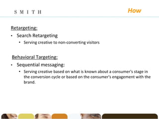 How

Retargeting:
• Search Retargeting
   • Serving creative to non-converting visitors


 Behavioral Targeting:
• Sequential messaging:
   • Serving creative based on what is known about a consumer's stage in
     the conversion cycle or based on the consumer's engagement with the
     brand.
 