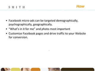 How


• Facebook micro-ads can be targeted demographically,
  psychographically, geographically.
• “What’s in it for me” and photo most important
• Customize Facebook pages and drive traffic to your Website
  for conversion.


                                .
 