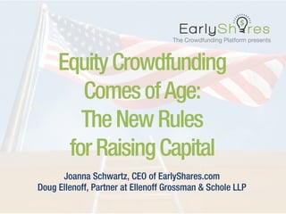The Crowdfunding Platform presents 
EquityCrowdfunding
ComesofAge:
TheNewRules
forRaisingCapital
Joanna Schwartz, CEO of EarlyShares.com
Doug Ellenoff, Partner at Ellenoff Grossman & Schole LLP
 
