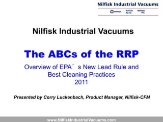 Nilfisk Industrial Vacuums

    The ABCs of the RRP
    Overview of EPA’s New Lead Rule and
           Best Cleaning Practices
                    2011

Presented by Corry Luckenbach, Product Manager, Nilfisk-CFM



              www.NilfiskIndustrialVacuums.com
 