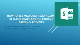 HOW TO USE MICROSOFT SWAY.COM
TO TEACH,SHARE AND TO ARCHIVE
LEARNING ACTVITIES
By Phuti Ragophala from Pula Madibogo
Primary School in Limpopo Province
 