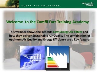 Welcome to the Camfil Farr Training Academy

 This webinar shows the benefits Low Energy Air Filters and
 how they deliver Sustainable Air Quality The combination of
 optimum Air Quality and Energy Efficiency are a key feature.




                                                                © CAMFIL FARR 11-03-28
                                                                1
 