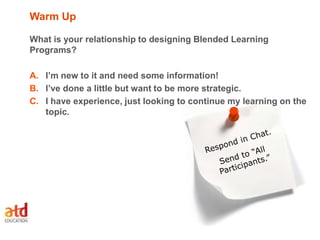 Warm Up
What is your relationship to designing Blended Learning
Programs?
A. I’m new to it and need some information!
B. I’ve done a little but want to be more strategic.
C. I have experience, just looking to continue my learning on the
topic.
 