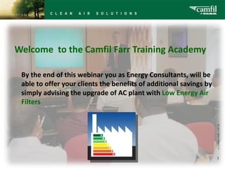   Welcome  to the Camfil Farr Training Academy © CAMFIL FARR   11-07-18 By the end of this webinar you as Energy Consultants, will be able to offer your clients the benefits of additional savings by simply advising the upgrade of AC plant with  Low Energy Air Filters 