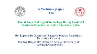 A Webinar paper
On
Uses & Impact of Digital Technology During Covid -19
Pandemic Situation on Higher Education System
By: Lopamudra Gochhayat (Research Scholar, Ravenshaw
University, Cuttack)
Soumya Ranjan Das (Research Scholar, University of
Hyderabad, Gachibowli)
 