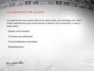 La experiencia de usuario

La experiencia de usuario óptima es clave para una estrategia de vídeo
online satisfactoria que maximazará el retorno de la inversión a corto y
largo plazo.

· Diseño de la interfaz

· Formatos de publicidad

· Funcionalidades avanzadas

· Multidispositivo
 