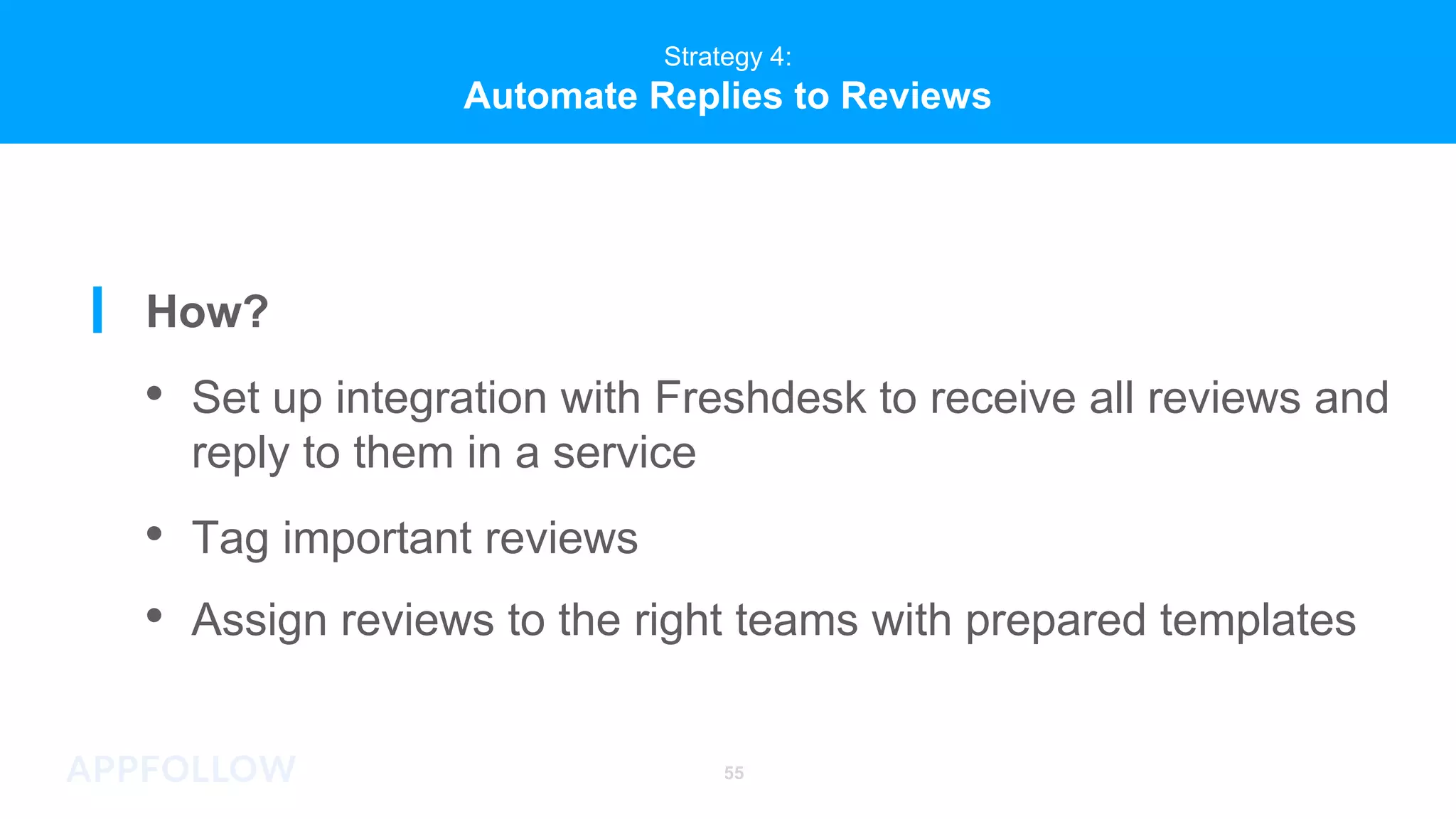 Strategy 4:
Automate Replies to Reviews
55
Strategy 4:
Automate Replies to Reviews
How?
• Set up integration with Freshdesk to receive all reviews and
reply to them in a service
• Tag important reviews
• Assign reviews to the right teams with prepared templates
 