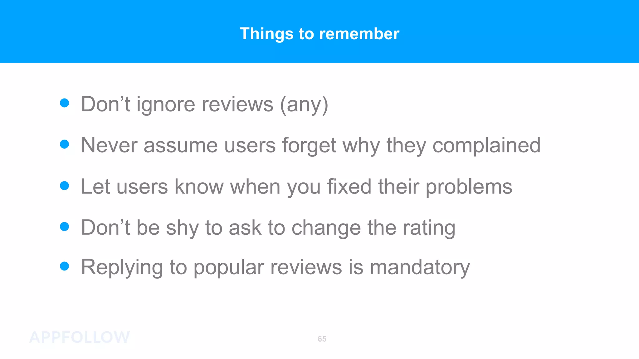Replying to popular reviews is mandatory
Let users know when you fixed their problems
Never assume users forget why they complained
Don’t ignore reviews (any)
Don’t be shy to ask to change the rating
65
Things to remember
 