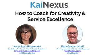 How to Coach for Creativity &
Service Excellence
Mark Graban (Host)
VP of Improvement & Innovation Services
Mark@KaiNexus.com
@MarkGraban
Karyn Ross (Presenter)
Co-Author, The Toyota Way to Service Excellence
karyn@karynrossconsulting.com
@KRCLean4Service
 