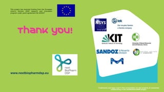 Trademarks and logos used in this presentation are the property of companies
collaborating in the nextBioPharmDSP project.
Thank you!
www.nextbiopharmdsp.eu
This project has received funding from the European
Union’s Horizon 2020 research and innovation
program under grant agreement No 635557
 