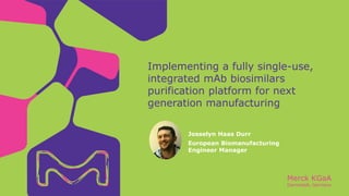 Merck KGaA
Darmstadt, Germany
Implementing a fully single-use,
integrated mAb biosimilars
purification platform for next
generation manufacturing
Josselyn Haas Durr
European Biomanufacturing
Engineer Manager
 