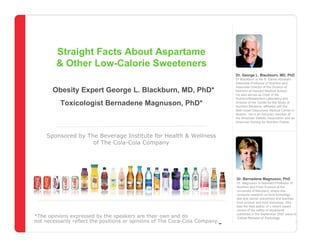 Straight Facts About Low-Calorie Sweeteners




         Straight Facts About Aspartame
         & Other Low-Calorie Sweeteners
                                                                                            Dr. George L. Blackburn, MD, PhD
                                                                                            Dr Blackburn is the S. Daniel Abraham
                                                                                            Associate Professor of Nutrition and
                                                                                            Associate Director of the Division of
        Obesity Expert George L. Blackburn, MD, PhD*                                        Nutrition at Harvard Medical School.
                                                                                            He also serves as Chief of the
                                                                                            Nutrition/Metabolism Laboratory and
           Toxicologist Bernadene Magnuson, PhD*                                            Director of the Center for the Study of
                                                                                            Nutrition Medicine, affiliated with the
                                                                                            Beth Israel Deaconess Medical Center in
                                                                                            Boston. He is an honorary member of
                                                                                            the American Dietetic Association and an
                                                                                            American Society for Nutrition Fellow.



     Sponsored by The Beverage Institute for Health & Wellness
                    of The Cola-Cola Company




                                                                                             Dr. Bernadene Magnuson, PhD
                                                                                           Dr. Magnuson is Assistant Professor of
                                                                                           Nutrition and Food Science at the
                                                                                           University of Maryland, where she
                                                                                           conducts research on food toxicology,
                                                                                           diet and cancer prevention and teaches
                                                                                           food science and food toxicology. She
                                                                                           was the lead author of a recent expert
                                                                                           review of the safety of aspartame

*The opinions expressed by the The Beverage Institute forown and do of The Cola-Cola
                       Sponsored by speakers are their Health & Wellness
                                                                                           published in the September 2007 issue of
                                                                                       Company Reviews of Toxicology.
                                                                                           Critical
not necessarily reflect the positions or opinions of The Coca-Cola Company.                                      December 4, 2007
                                             www.thebeverageinstitute.org
 