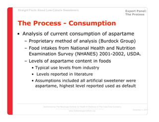 Straight Facts About Low-Calorie Sweeteners                                                            Expert Panel:
                                                                                                       The Process


The Process - Consumption
• Analysis of current consumption of aspartame
    – Proprietary method of analysis (Burdock Group)
    – Food intakes from National Health and Nutrition
      Examination Survey (NHANES) 2001-2002, USDA.
    – Levels of aspartame content in foods
         • Typical use levels from industry
         • Levels reported in literature
         • Assumptions included all artificial sweetener were
           aspartame, highest level reported used as default




                  Sponsored by The Beverage Institute for Health & Wellness of The Cola-Cola Company
                                                                                                           December 4, 2007
                                            www.thebeverageinstitute.org
 