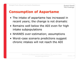 Straight Facts About Low-Calorie Sweeteners                                                            Expert Panel:
                                                                                                       The Findings


Consumption of Aspartame
 • The intake of aspartame has increased in
   recent years; the change is not dramatic
 • Remains well below the ADI even for high
   intake subpopulations
 • NHANES over-estimation; assumptions
 • Worst-case scenario predictions suggest
   chronic intakes will not reach the ADI



                  Sponsored by The Beverage Institute for Health & Wellness of The Cola-Cola Company
                                                                                                           December 4, 2007
                                            www.thebeverageinstitute.org
 