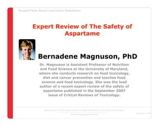 Straight Facts About Low-Calorie Sweeteners




         Expert Review of The Safety of
                  Aspartame



             Bernadene Magnuson, PhD
              Dr. Magnuson is Assistant Professor of Nutrition
              and Food Science at the University of Maryland,
              where she conducts research on food toxicology,
                diet and cancer prevention and teaches food
               science and food toxicology. She was the lead
              author of a recent expert review of the safety of
                aspartame published in the September 2007
                   issue of Critical Reviews of Toxicology.



                  Sponsored by The Beverage Institute for Health & Wellness of The Cola-Cola Company
                                                                                                       December 4, 2007
                                            www.thebeverageinstitute.org
 