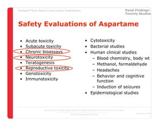 Straight Facts About Low-Calorie Sweeteners                                                            Panel Findings:
                                                                                                       Toxicity Studies



Safety Evaluations of Aspartame

 •   Acute toxicity                                        • Cytotoxicity
 •   Subacute toxicity                                     • Bacterial studies
 •   Chronic bioassays                                     • Human clinical studies
 •   Neurotoxicity                                            – Blood chemistry, body wt
 •   Teratogenesis                                            – Methanol, formaldehyde
 •   Reproductive toxicity                                    – Headaches
 •   Genotoxicity
                                                              – Behavior and cognitive
 •   Immunotoxicity                                             function
                                                              – Induction of seizures
                                                           • Epidemiological studies



                  Sponsored by The Beverage Institute for Health & Wellness of The Cola-Cola Company
                                                                                                             December 4, 2007
                                            www.thebeverageinstitute.org
 