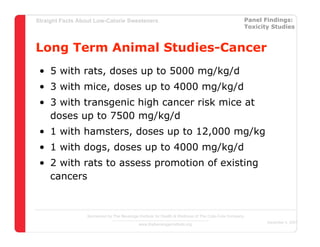 Straight Facts About Low-Calorie Sweeteners                                                            Panel Findings:
                                                                                                       Toxicity Studies



Long Term Animal Studies-Cancer
 • 5 with rats, doses up to 5000 mg/kg/d
 • 3 with mice, doses up to 4000 mg/kg/d
 • 3 with transgenic high cancer risk mice at
   doses up to 7500 mg/kg/d
 • 1 with hamsters, doses up to 12,000 mg/kg
 • 1 with dogs, doses up to 4000 mg/kg/d
 • 2 with rats to assess promotion of existing
   cancers


                  Sponsored by The Beverage Institute for Health & Wellness of The Cola-Cola Company
                                                                                                              December 4, 2007
                                            www.thebeverageinstitute.org
 