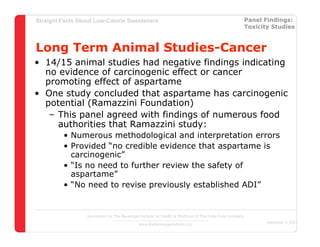 Straight Facts About Low-Calorie Sweeteners                                                            Panel Findings:
                                                                                                       Toxicity Studies



Long Term Animal Studies-Cancer
• 14/15 animal studies had negative findings indicating
  no evidence of carcinogenic effect or cancer
  promoting effect of aspartame
• One study concluded that aspartame has carcinogenic
  potential (Ramazzini Foundation)
   – This panel agreed with findings of numerous food
     authorities that Ramazzini study:
         • Numerous methodological and interpretation errors
         • Provided “no credible evidence that aspartame is
           carcinogenic”
         • “Is no need to further review the safety of
           aspartame”
         • “No need to revise previously established ADI”


                  Sponsored by The Beverage Institute for Health & Wellness of The Cola-Cola Company
                                                                                                              December 4, 2007
                                            www.thebeverageinstitute.org
 
