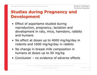 Straight Facts About Low-Calorie Sweeteners                                                            Expert Findings:
                                                                                                       Toxicity Studies

Studies during Pregnancy and
Development
 • Effect of aspartame studied during
   reproduction, pregnancy, lactation and
   development in rats, mice, hamsters, rabbits
   and humans
 • No effect at doses up to 4000 mg/kg/day in
   rodents and 1600 mg/kg/day in rabbits
 • No change in breast milk composition in
   humans at doses up to 50 mg/kg
 • Conclusion – no evidence of adverse effects

                  Sponsored by The Beverage Institute for Health & Wellness of The Cola-Cola Company
                                                                                                              December 4, 2007
                                            www.thebeverageinstitute.org
 