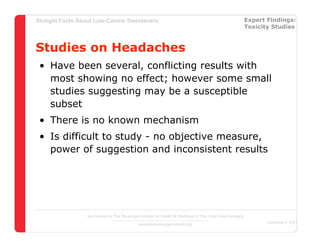 Straight Facts About Low-Calorie Sweeteners                                                            Expert Findings:
                                                                                                       Toxicity Studies



Studies on Headaches
 • Have been several, conflicting results with
   most showing no effect; however some small
   studies suggesting may be a susceptible
   subset
 • There is no known mechanism
 • Is difficult to study - no objective measure,
   power of suggestion and inconsistent results




                  Sponsored by The Beverage Institute for Health & Wellness of The Cola-Cola Company
                                                                                                              December 4, 2007
                                            www.thebeverageinstitute.org
 
