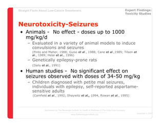 Straight Facts About Low-Calorie Sweeteners                                                            Expert Findings:
                                                                                                       Toxicity Studies



Neurotoxicity-Seizures
 • Animals - No effect - doses up to 1000
   mg/kg/d
      – Evaluated in a variety of animal models to induce
        convulsions and seizures
         (Pinto and Maher, 1988; Guiso et al., 1988; Cane et al.,1989; Tilson et
         al., 1989; Helai et al., 1996)
      – Genetically epilepsy-prone rats
         (Daily et al., 1991)

 • Human studies - No significant effect on
   seizures observed with doses of 34-50 mg/kg
      – Children diagnosed with petite mal seizures,
        individuals with epilepsy, self-reported aspartame-
        sensitive adults
         (Camfield et al., 1992; Shaywitz et al., 1994, Rowan et al., 1995)




                  Sponsored by The Beverage Institute for Health & Wellness of The Cola-Cola Company
                                                                                                              December 4, 2007
                                            www.thebeverageinstitute.org
 