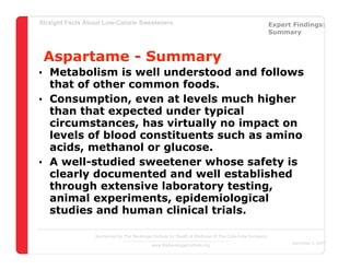 Straight Facts About Low-Calorie Sweeteners                                                            Expert Findings:
                                                                                                       Summary



 Aspartame - Summary
• Metabolism is well understood and follows
  that of other common foods.
• Consumption, even at levels much higher
  than that expected under typical
  circumstances, has virtually no impact on
  levels of blood constituents such as amino
  acids, methanol or glucose.
• A well-studied sweetener whose safety is
  clearly documented and well established
  through extensive laboratory testing,
  animal experiments, epidemiological
  studies and human clinical trials.

                  Sponsored by The Beverage Institute for Health & Wellness of The Cola-Cola Company
                                                                                                             December 4, 2007
                                            www.thebeverageinstitute.org
 