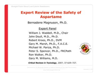 Straight Facts About Low-Calorie Sweeteners


          Expert Review of the Safety of
                   Aspartame
                  Bernadene Magnuson, Ph.D.

                                     Expert Panel
                    William J. Waddell, M.D., Chair
                    John Doull, M.D., Ph.D.
                    Robert Kroes, Ph.D., DVM
                    Gary M. Marsh, Ph.D., F.A.C.E.
                    Michael W. Pariza, Ph.D.
                    Peter S. Spencer, Ph.D., FRCPath
                    Ron Walker, Ph.D.
                    Gary M. Williams, M.D.
                   Critical Reviews in Toxicology, 2007; 37:629–727.

                  Sponsored by The Beverage Institute for Health & Wellness of The Cola-Cola Company
                                                                                                       December 4, 2007
                                            www.thebeverageinstitute.org
 