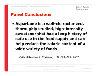 Straight Facts About Low-Calorie Sweeteners                                                            Expert Panel:
                                                                                                       Conclusions


Panel Conclusions

 • Aspartame is a well-characterized,
   thoroughly studied, high-intensity
   sweetener that has a long history of
   safe use in the food supply and can
   help reduce the caloric content of a
   wide variety of foods.

         Critical Reviews in Toxicology, 37:629–727, 2007


                  Sponsored by The Beverage Institute for Health & Wellness of The Cola-Cola Company
                                                                                                             December 4, 2007
                                            www.thebeverageinstitute.org
 