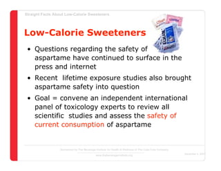 Straight Facts About Low-Calorie Sweeteners




Low-Calorie Sweeteners
 • Questions regarding the safety of
   aspartame have continued to surface in the
   press and internet
 • Recent lifetime exposure studies also brought
   aspartame safety into question
 • Goal = convene an independent international
   panel of toxicology experts to review all
   scientific studies and assess the safety of
   current consumption of aspartame


                  Sponsored by The Beverage Institute for Health & Wellness of The Cola-Cola Company
                                                                                                       December 4, 2007
                                            www.thebeverageinstitute.org
 