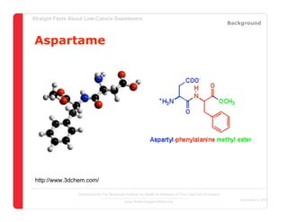 Straight Facts About Low-Calorie Sweeteners
                                                                                                       Background


Aspartame




 http://www.3dchem.com/

                  Sponsored by The Beverage Institute for Health & Wellness of The Cola-Cola Company
                                                                                                          December 4, 2007
                                            www.thebeverageinstitute.org
 