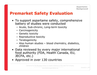 Straight Facts About Low-Calorie Sweeteners                                                            Aspartame:
                                                                                                       Background


Premarket Safety Evaluation
 • To support aspartame safety, comprehensive
   battery of studies were conducted
      –   Acute, Sub-chronic, Long-term toxicity
      –   Carcinogenicity
      –   Genetic toxicity
      –   Reproductive toxicity
      –   Teratogenicity
      –   Also human studies – blood chemistry, diabetics,
          children
 • Data reviewed by every major international
   food authority (FDA, Health Canada, EU,
   JECFA, etc.)
 • Approved in over 130 countries
                  Sponsored by The Beverage Institute for Health & Wellness of The Cola-Cola Company
                                                                                                          December 4, 2007
                                            www.thebeverageinstitute.org
 